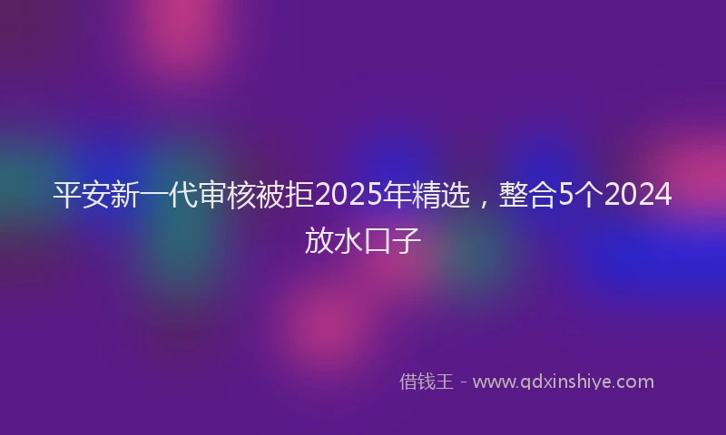 平安新一代审核被拒2025年精选，整合5个2024放水口子