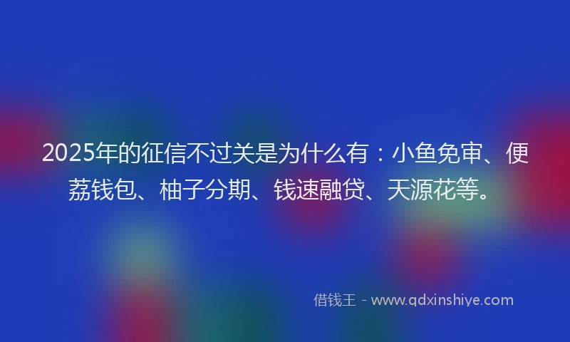 2025年的征信不过关是为什么有：小鱼免审、便荔钱包、柚子分期、钱速融贷、天源花等。