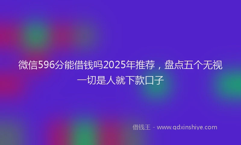 微信596分能借钱吗2025年推荐，盘点五个无视一切是人就下款口子