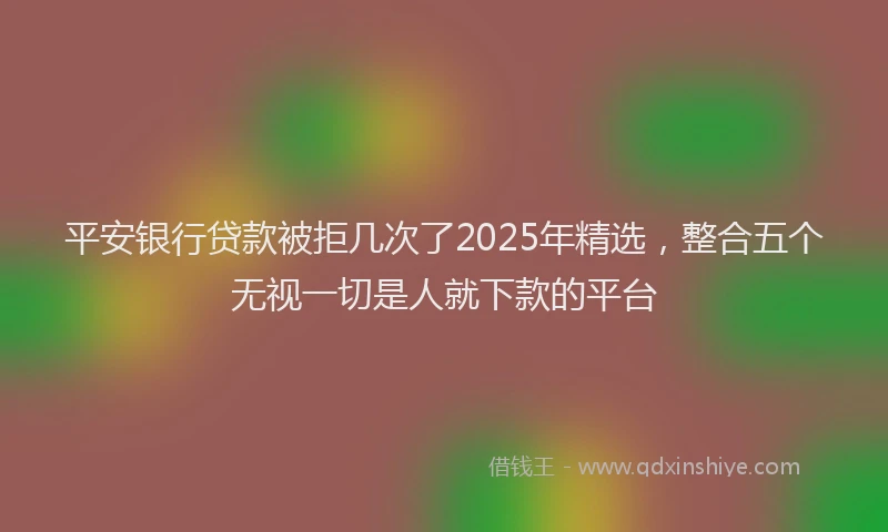 平安银行贷款被拒几次了2025年精选，整合五个无视一切是人就下款的平台