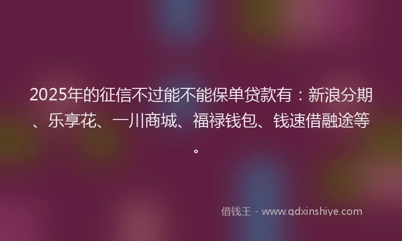2025年的征信不过能不能保单贷款有：新浪分期、乐享花、一川商城、福禄钱包、钱速借融途等。