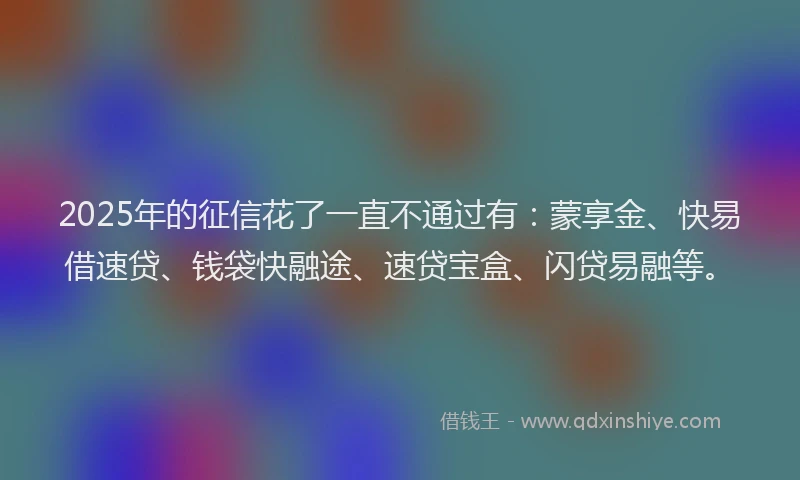 2025年的征信花了一直不通过有：蒙享金、快易借速贷、钱袋快融途、速贷宝盒、闪贷易融等。