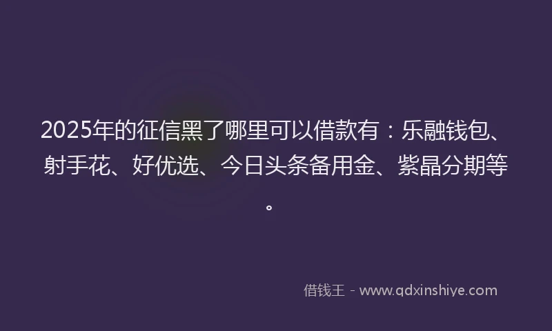 2025年的征信黑了哪里可以借款有：乐融钱包、射手花、好优选、今日头条备用金、紫晶分期等。