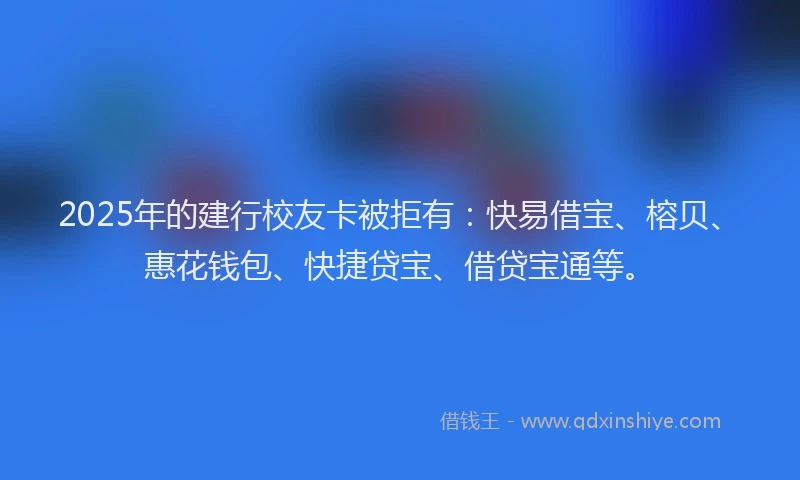 2025年的建行校友卡被拒有：快易借宝、榕贝、惠花钱包、快捷贷宝、借贷宝通等。