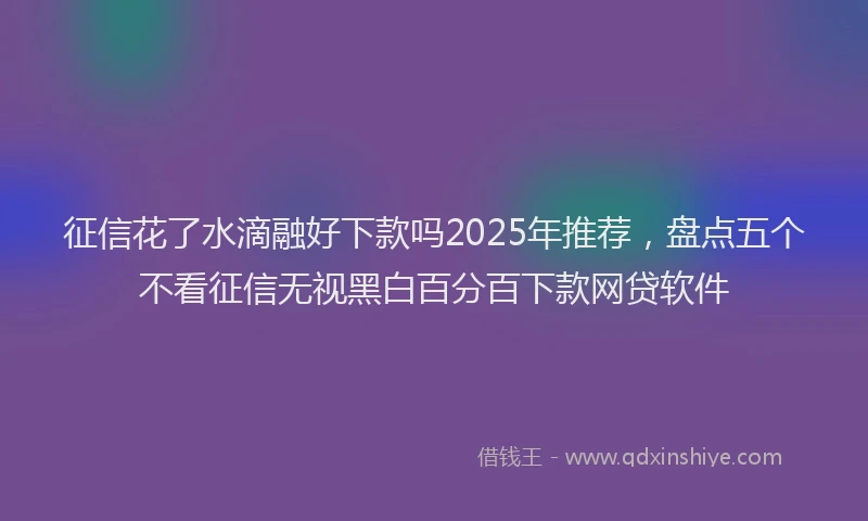 征信花了水滴融好下款吗2025年推荐，盘点五个不看征信无视黑白百分百下款网贷软件