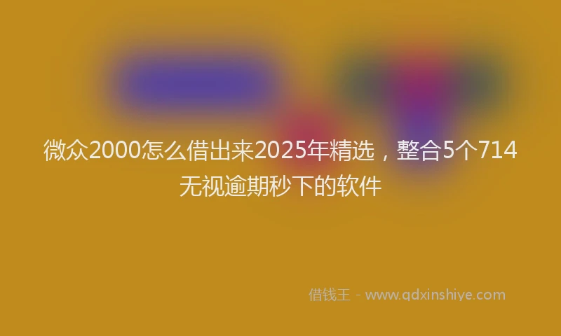微众2000怎么借出来2025年精选，整合5个714无视逾期秒下的软件