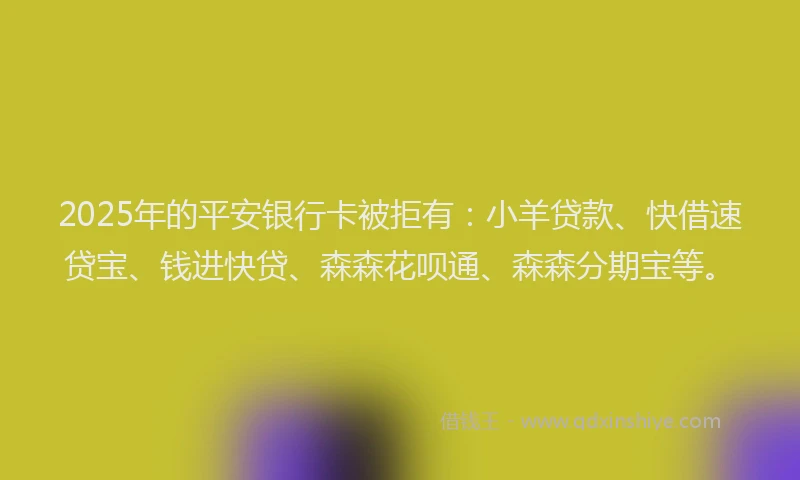 2025年的平安银行卡被拒有：小羊贷款、快借速贷宝、钱进快贷、森森花呗通、森森分期宝等。
