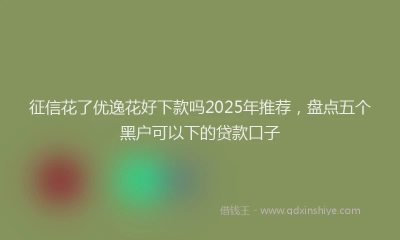 征信花了优逸花好下款吗2025年推荐，盘点五个黑户可以下的贷款口子