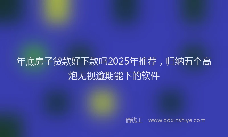 年底房子贷款好下款吗2025年推荐，归纳五个高炮无视逾期能下的软件