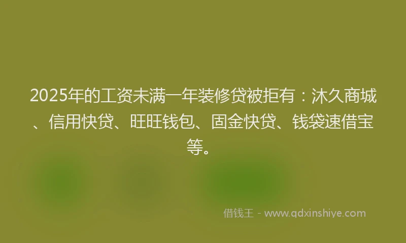 2025年的工资未满一年装修贷被拒有：沐久商城、信用快贷、旺旺钱包、固金快贷、钱袋速借宝等。