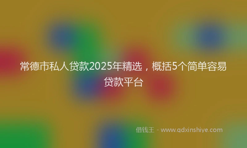常德市私人贷款2025年精选，概括5个简单容易贷款平台