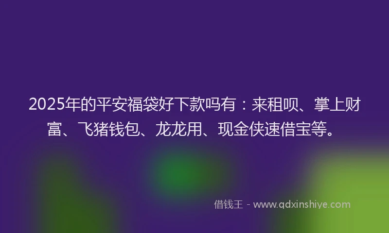 2025年的平安福袋好下款吗有：来租呗、掌上财富、飞猪钱包、龙龙用、现金侠速借宝等。
