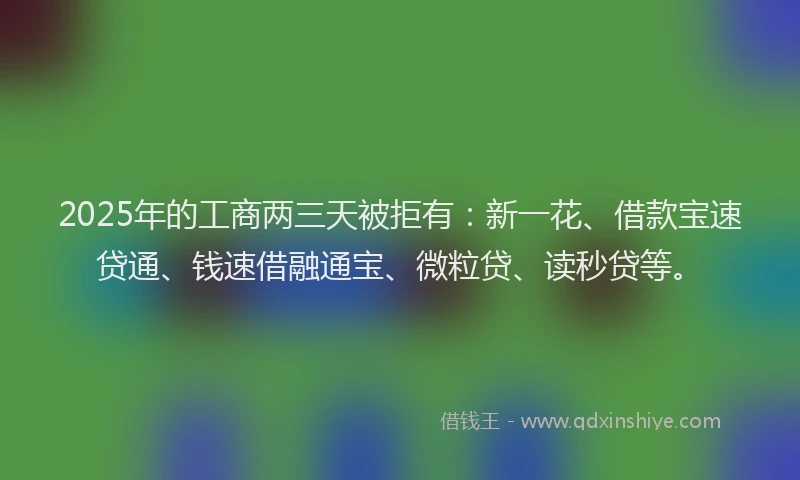 2025年的工商两三天被拒有：新一花、借款宝速贷通、钱速借融通宝、微粒贷、读秒贷等。