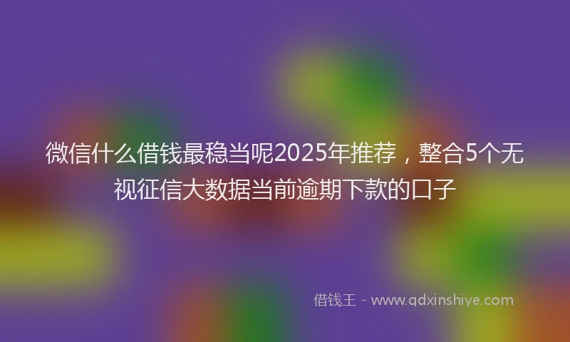 微信什么借钱最稳当呢2025年推荐，整合5个无视征信大数据当前逾期下款的口子