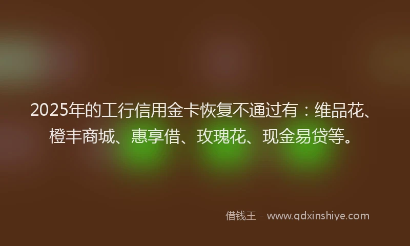 2025年的工行信用金卡恢复不通过有：维品花、橙丰商城、惠享借、玫瑰花、现金易贷等。