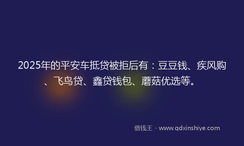 2025年的平安车抵贷被拒后有：豆豆钱、疾风购、飞鸟贷、鑫贷钱包、蘑菇优选等。