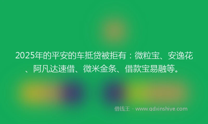 2025年的平安的车抵贷被拒有：微粒宝、安逸花、阿凡达速借、微米金条、借款宝易融等。