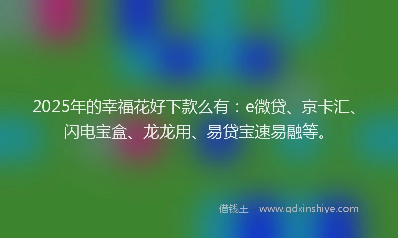 2025年的幸福花好下款么有：e微贷、京卡汇、闪电宝盒、龙龙用、易贷宝速易融等。