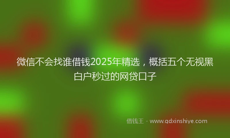 微信不会找谁借钱2025年精选，概括五个无视黑白户秒过的网贷口子