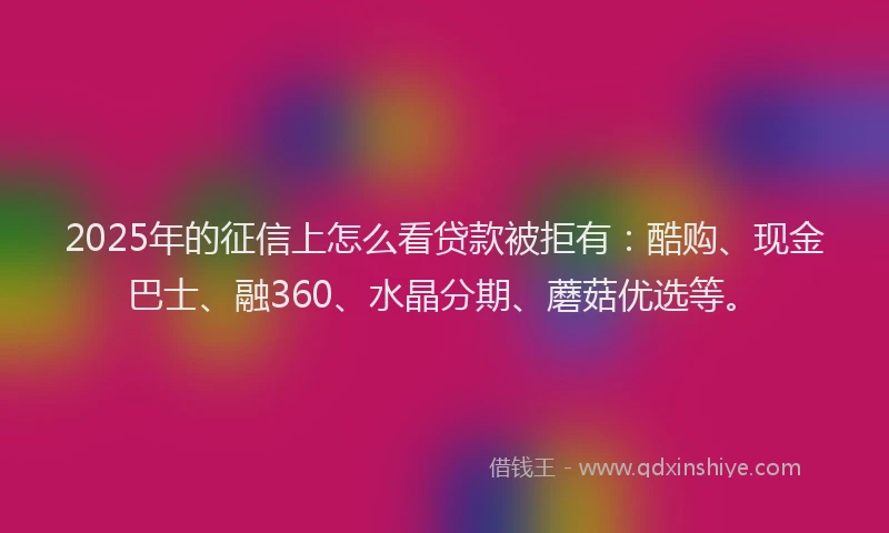 2025年的征信上怎么看贷款被拒有：酷购、现金巴士、融360、水晶分期、蘑菇优选等。