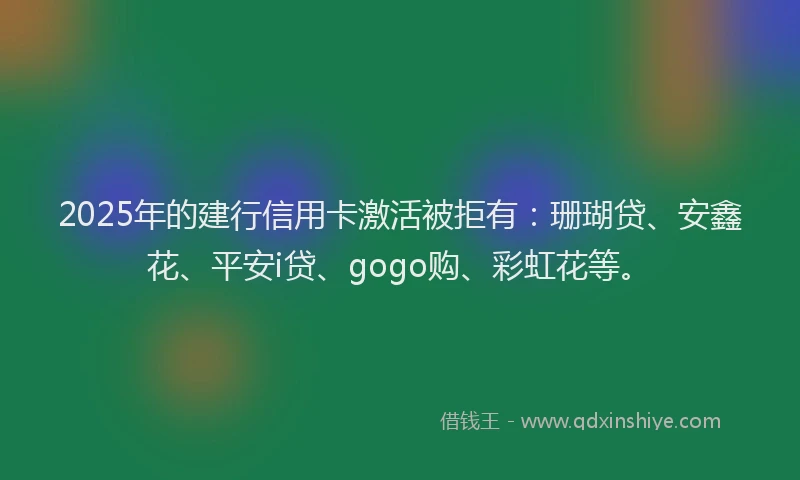 2025年的建行信用卡激活被拒有：珊瑚贷、安鑫花、平安i贷、gogo购、彩虹花等。