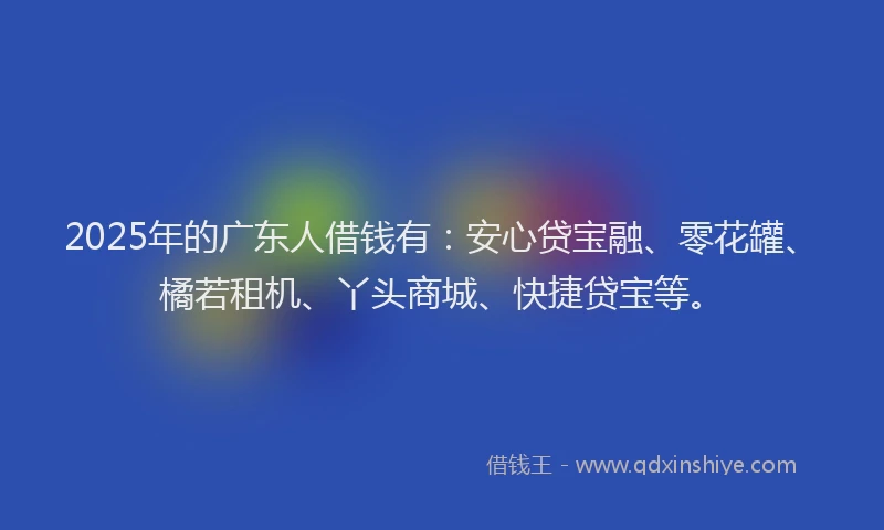 2025年的广东人借钱有：安心贷宝融、零花罐、橘若租机、丫头商城、快捷贷宝等。