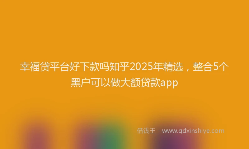 幸福贷平台好下款吗知乎2025年精选，整合5个黑户可以做大额贷款app