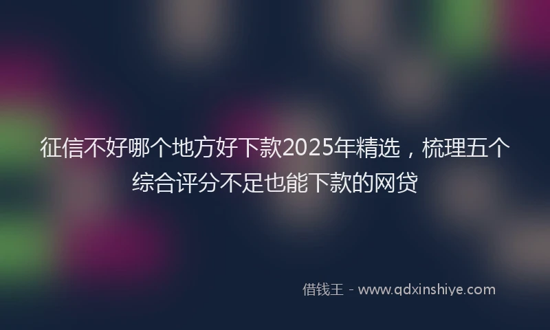 征信不好哪个地方好下款2025年精选，梳理五个综合评分不足也能下款的网贷