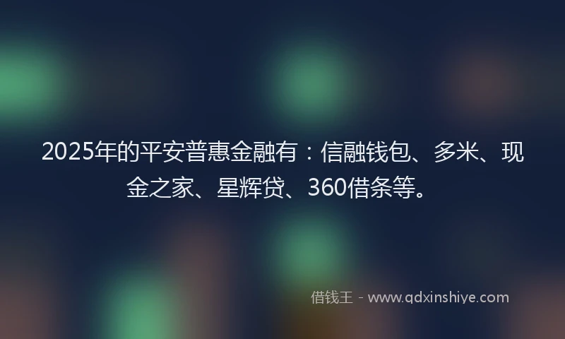 2025年的平安普惠金融有：信融钱包、多米、现金之家、星辉贷、360借条等。
