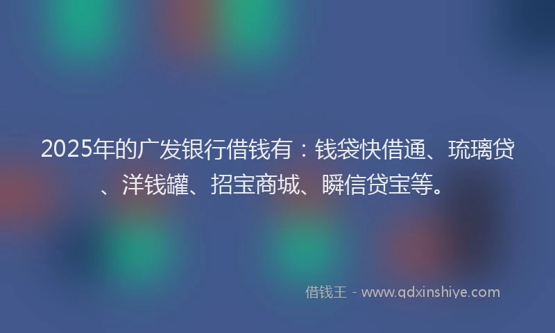 2025年的广发银行借钱有：钱袋快借通、琉璃贷、洋钱罐、招宝商城、瞬信贷宝等。