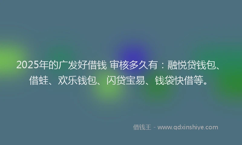 2025年的广发好借钱 审核多久有：融悦贷钱包、借蛙、欢乐钱包、闪贷宝易、钱袋快借等。