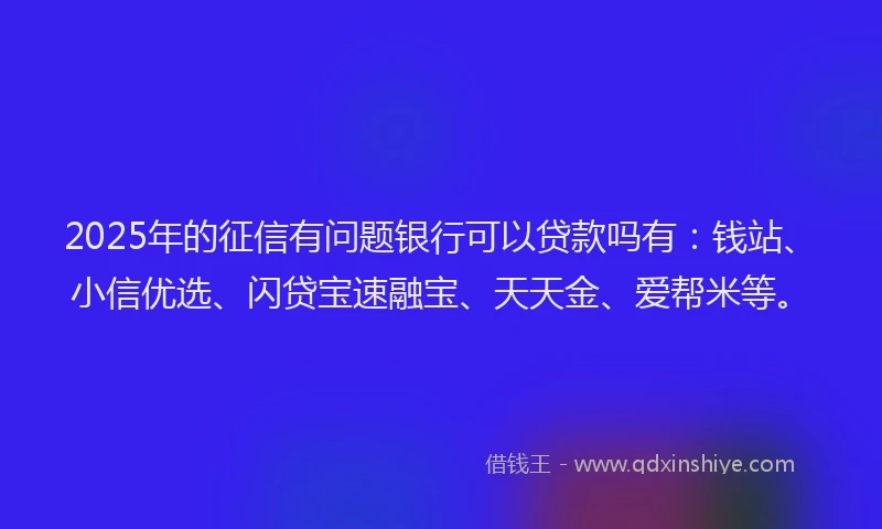 2025年的征信有问题银行可以贷款吗有：钱站、小信优选、闪贷宝速融宝、天天金、爱帮米等。