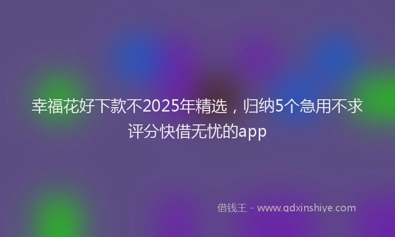 幸福花好下款不2025年精选，归纳5个急用不求评分快借无忧的app