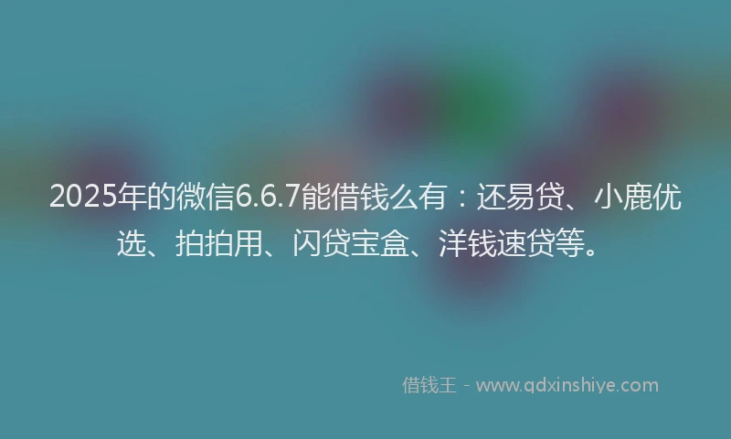 2025年的微信6.6.7能借钱么有：还易贷、小鹿优选、拍拍用、闪贷宝盒、洋钱速贷等。