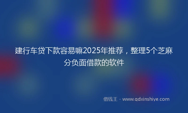 建行车贷下款容易嘛2025年推荐，整理5个芝麻分负面借款的软件