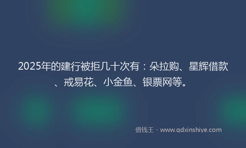 2025年的建行被拒几十次有：朵拉购、星辉借款、戒易花、小金鱼、银票网等。