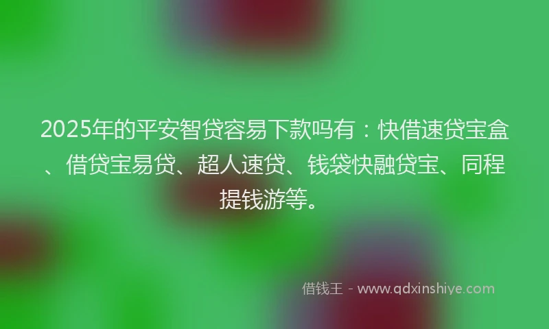 2025年的平安智贷容易下款吗有：快借速贷宝盒、借贷宝易贷、超人速贷、钱袋快融贷宝、同程提钱游等。