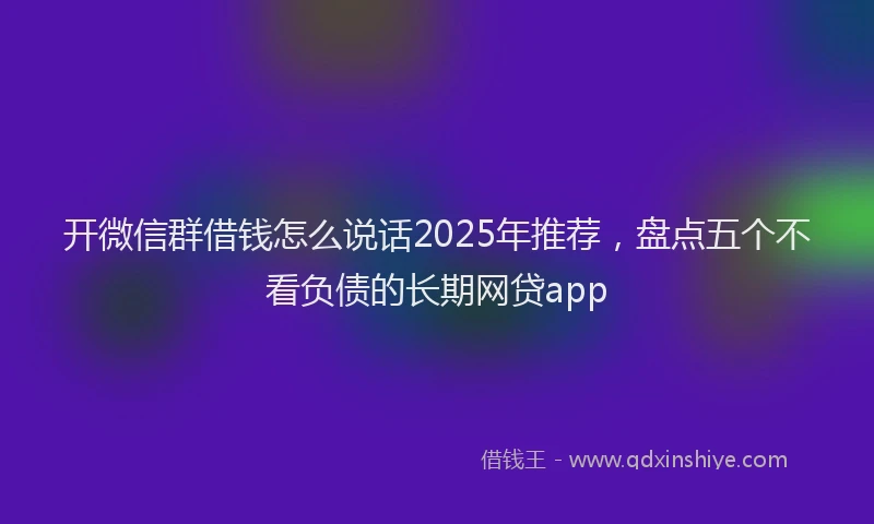 开微信群借钱怎么说话2025年推荐，盘点五个不看负债的长期网贷app