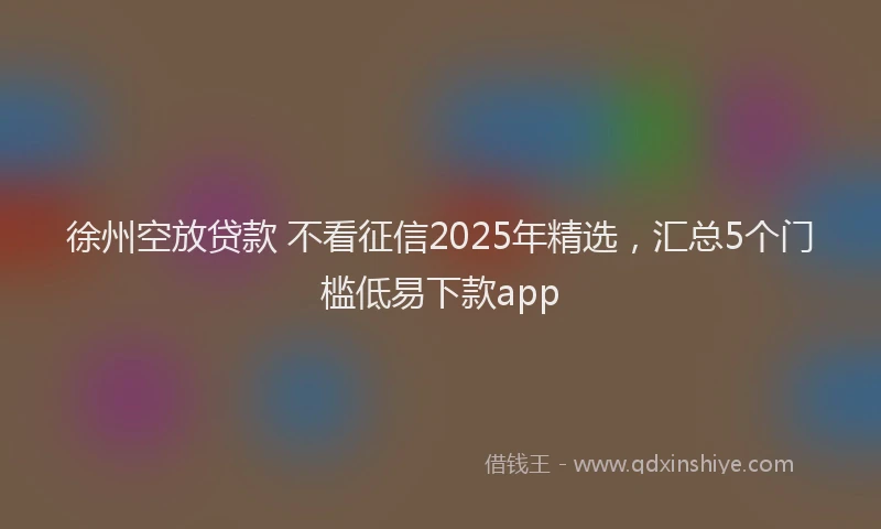 徐州空放贷款 不看征信2025年精选，汇总5个门槛低易下款app