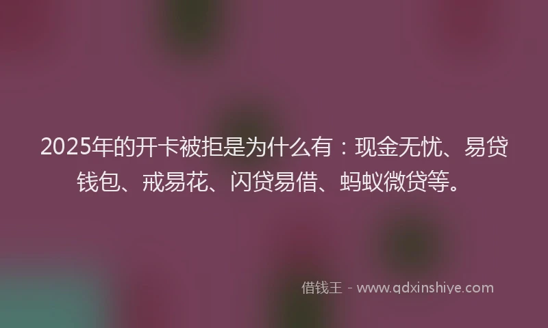 2025年的开卡被拒是为什么有：现金无忧、易贷钱包、戒易花、闪贷易借、蚂蚁微贷等。