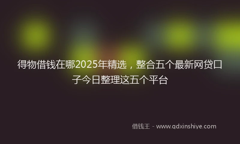 得物借钱在哪2025年精选，整合五个最新网贷口子今日整理这五个平台