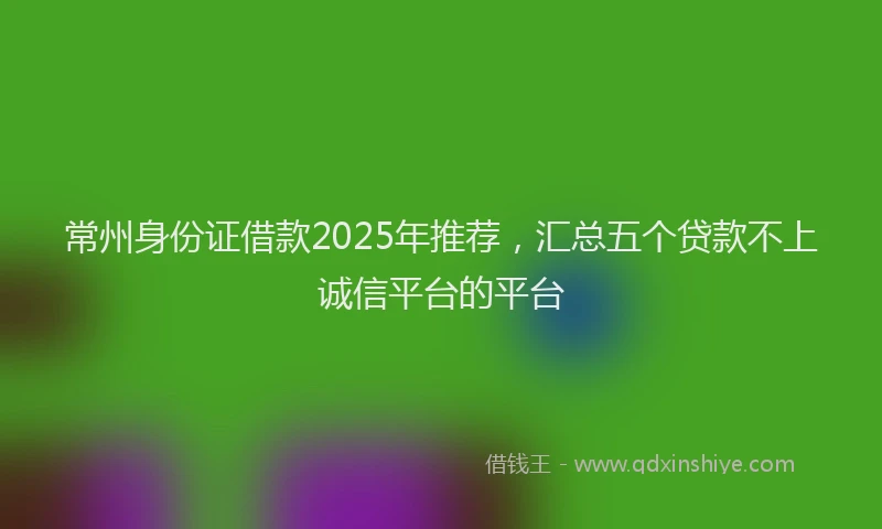 常州身份证借款2025年推荐，汇总五个贷款不上诚信平台的平台