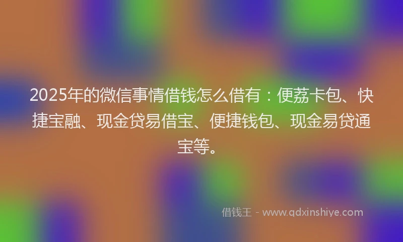 2025年的微信事情借钱怎么借有：便荔卡包、快捷宝融、现金贷易借宝、便捷钱包、现金易贷通宝等。
