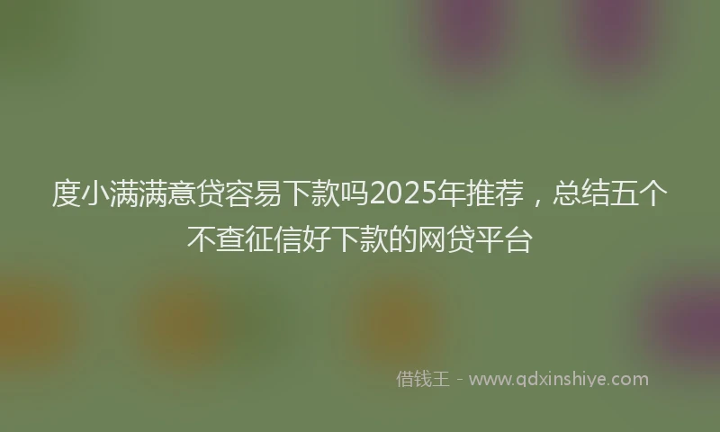 度小满满意贷容易下款吗2025年推荐，总结五个不查征信好下款的网贷平台