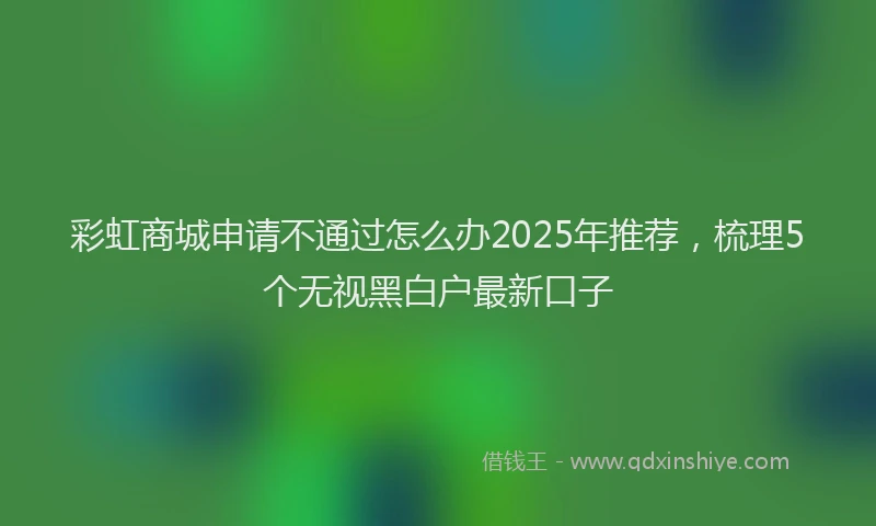 彩虹商城申请不通过怎么办2025年推荐，梳理5个无视黑白户最新口子