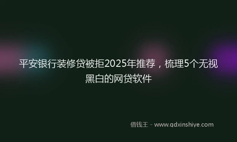 平安银行装修贷被拒2025年推荐，梳理5个无视黑白的网贷软件