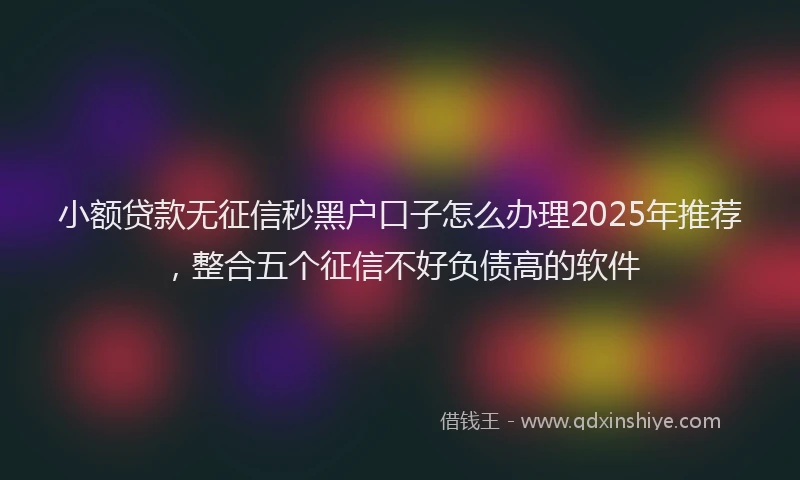 小额贷款无征信秒黑户口子怎么办理2025年推荐，整合五个征信不好负债高的软件