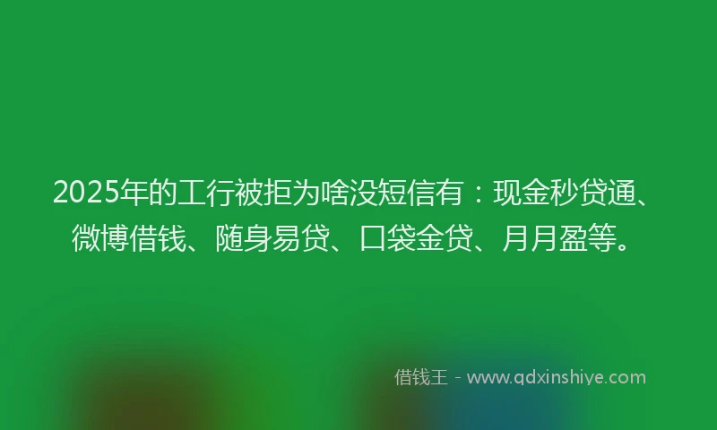 2025年的工行被拒为啥没短信有：现金秒贷通、微博借钱、随身易贷、口袋金贷、月月盈等。