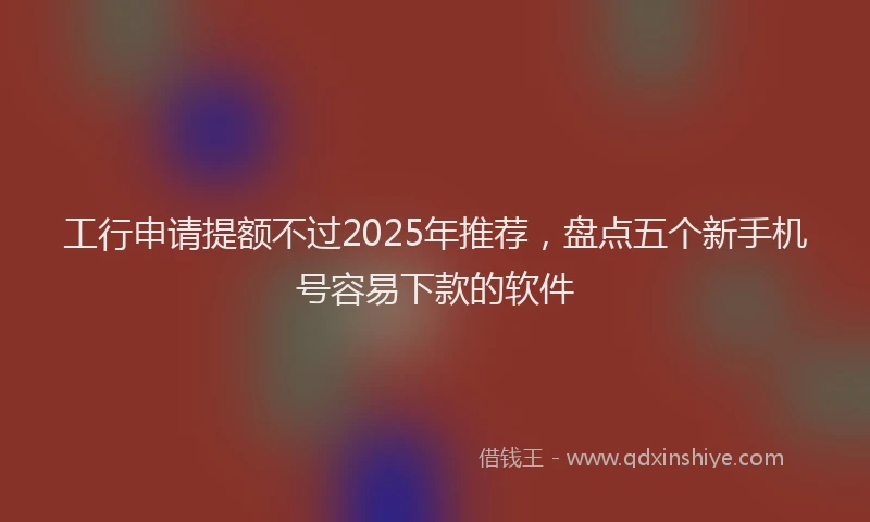 工行申请提额不过2025年推荐，盘点五个新手机号容易下款的软件