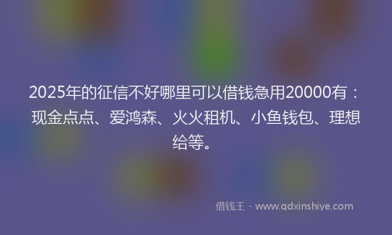 2025年的征信不好哪里可以借钱急用20000有：现金点点、爱鸿森、火火租机、小鱼钱包、理想给等。